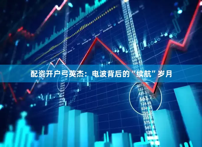 配资开户弓英杰：电波背后的“续航”岁月
