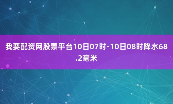 我要配资网股票平台10日07时-10日08时降水68.2毫米