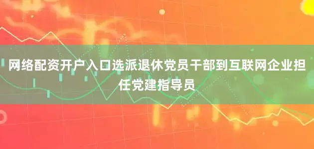 网络配资开户入口选派退休党员干部到互联网企业担任党建指导员