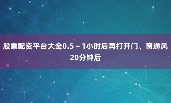 股票配资平台大全0.5～1小时后再打开门、窗通风20分钟后