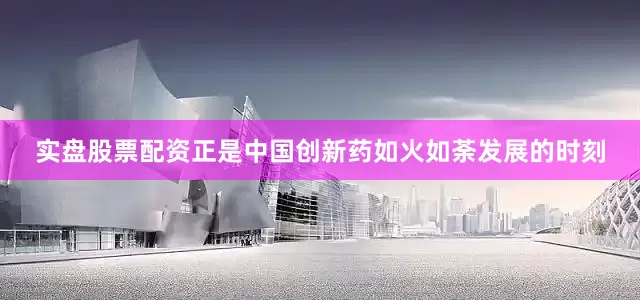 实盘股票配资正是中国创新药如火如荼发展的时刻