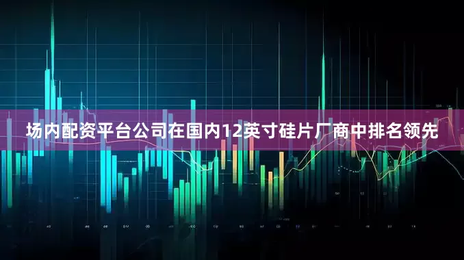 场内配资平台公司在国内12英寸硅片厂商中排名领先