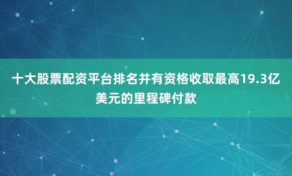 十大股票配资平台排名并有资格收取最高19.3亿美元的里程碑付款